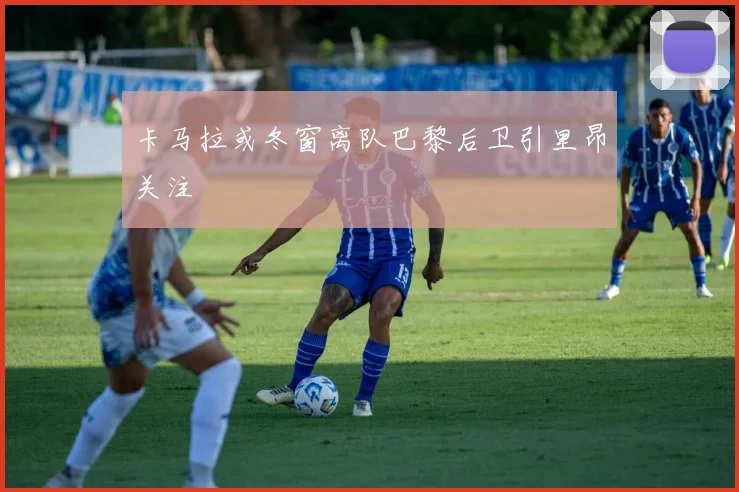 卡马拉或冬窗离队巴黎后卫引里昂关注
