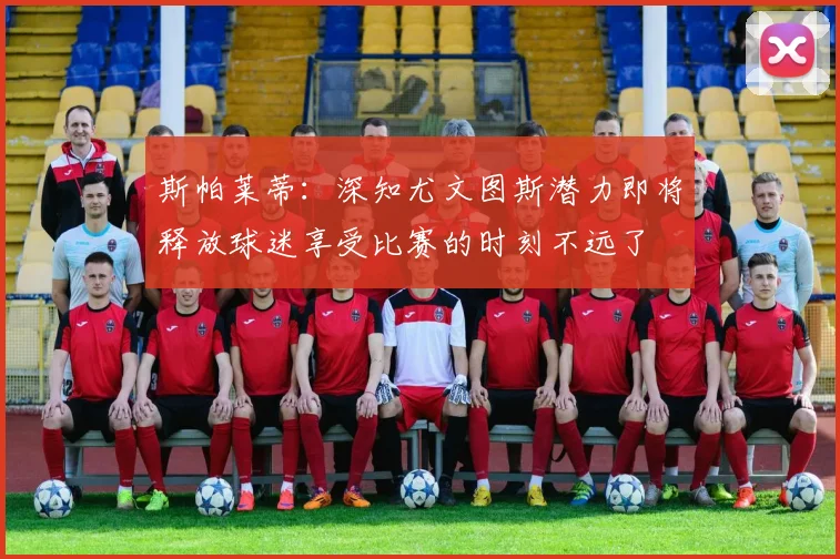 斯帕莱蒂：深知尤文图斯潜力即将释放球迷享受比赛的时刻不远了