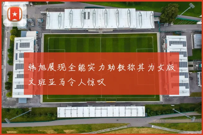 韩旭展现全能实力助教称其为女版文班亚马令人惊叹