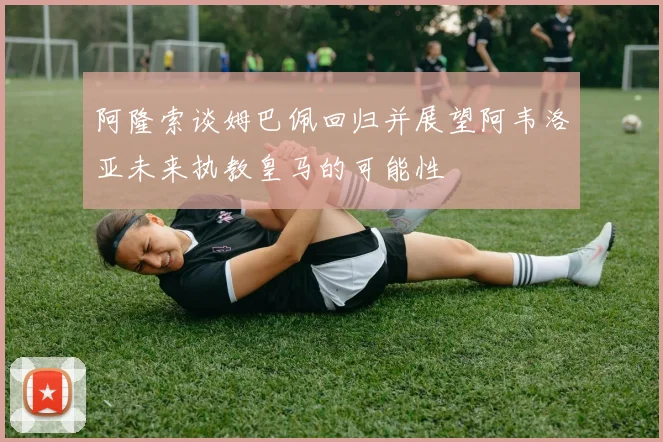 阿隆索谈姆巴佩回归并展望阿韦洛亚未来执教皇马的可能性