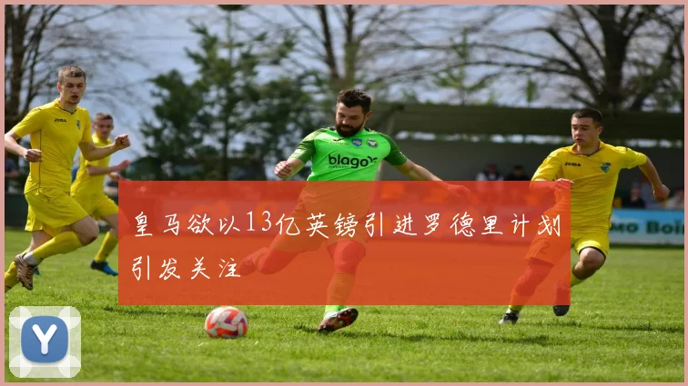 皇马欲以13亿英镑引进罗德里计划引发关注