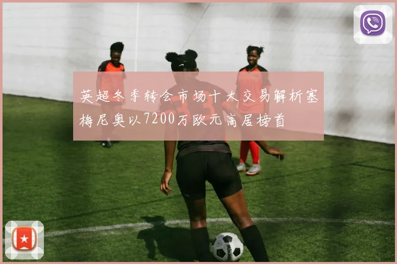 英超冬季转会市场十大交易解析塞梅尼奥以7200万欧元高居榜首