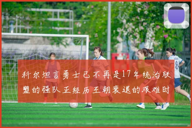 科尔坦言勇士已不再是17年统治联盟的强队正经历王朝衰退的艰难时刻
