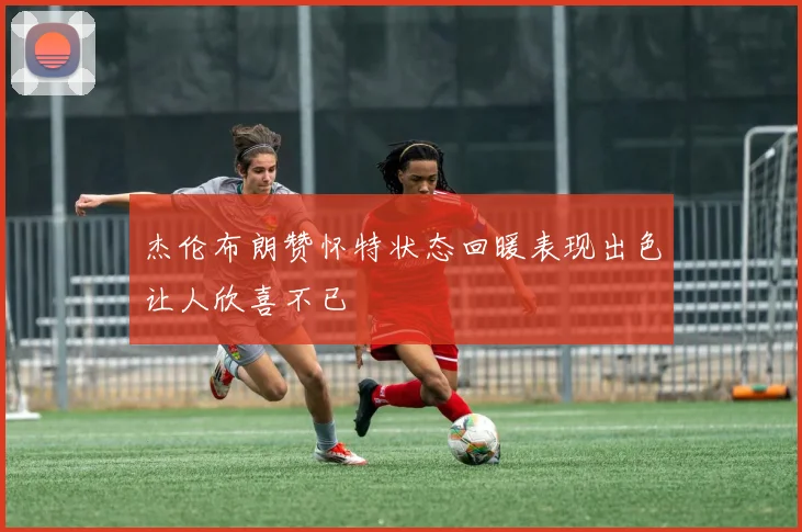 杰伦布朗赞怀特状态回暖表现出色让人欣喜不已