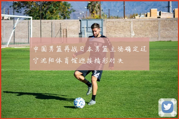 中国男篮再战日本男篮主场确定辽宁沈阳体育馆迎接精彩对决