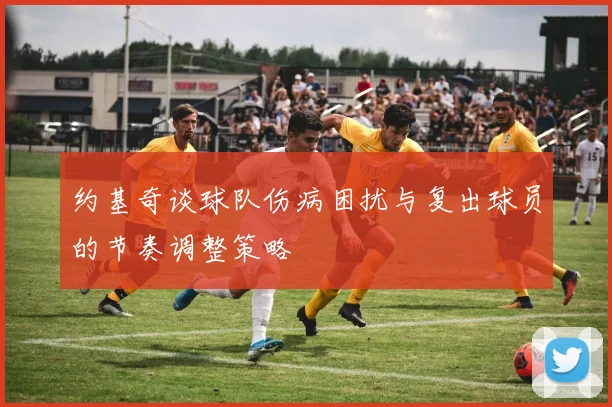 约基奇谈球队伤病困扰与复出球员的节奏调整策略