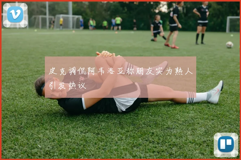 皮克调侃阿韦洛亚称朋友实为熟人引发热议