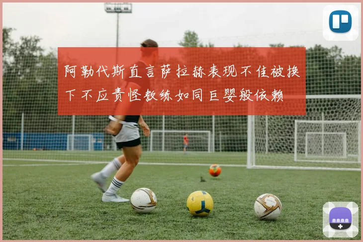 阿勒代斯直言萨拉赫表现不佳被换下不应责怪教练如同巨婴般依赖