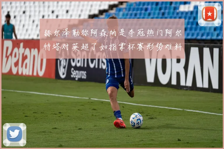 赫尔泽勒称阿森纳是夺冠热门阿尔特塔对英超了如指掌杯赛形势难料