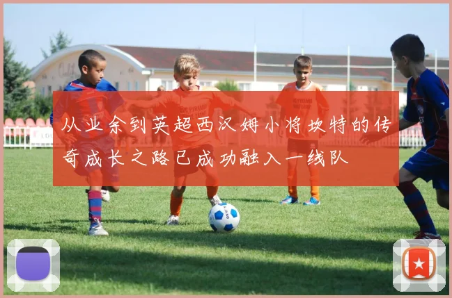 从业余到英超西汉姆小将坎特的传奇成长之路已成功融入一线队