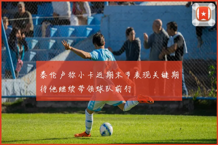 泰伦卢称小卡近期末节表现关键期待他继续带领球队前行