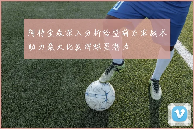阿特金森深入分析哈登前东家战术助力最大化发挥球星潜力