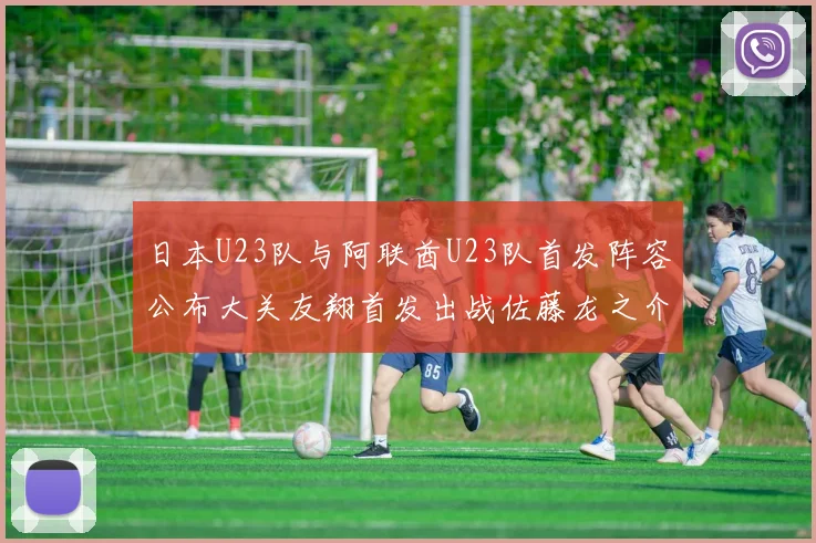 日本U23队与阿联酋U23队首发阵容公布大关友翔首发出战佐藤龙之介替补待命