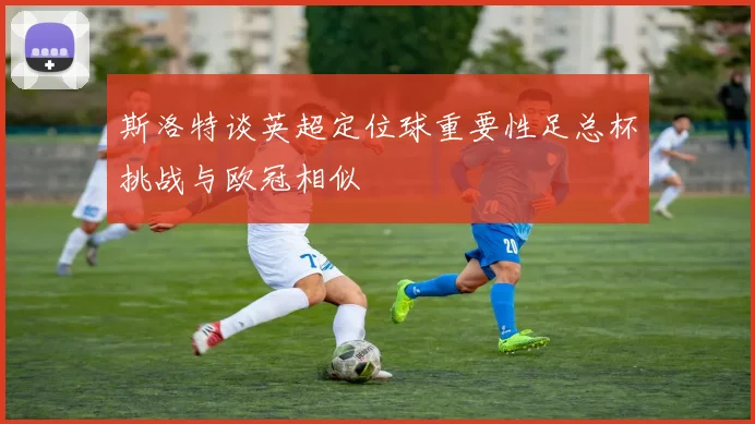 斯洛特谈英超定位球重要性足总杯挑战与欧冠相似
