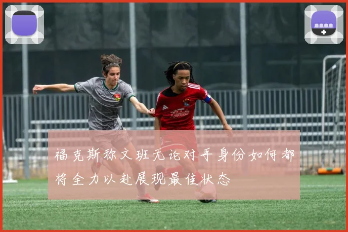 福克斯称文班无论对手身份如何都将全力以赴展现最佳状态
