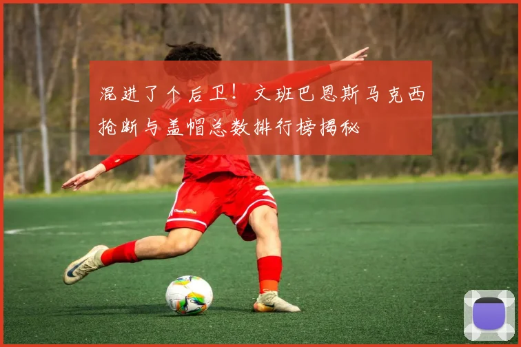 混进了个后卫！文班巴恩斯马克西抢断与盖帽总数排行榜揭秘