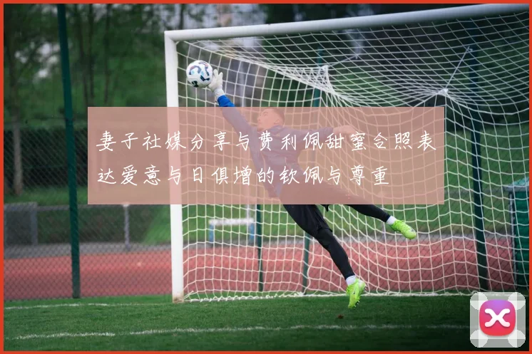 妻子社媒分享与费利佩甜蜜合照表达爱意与日俱增的钦佩与尊重