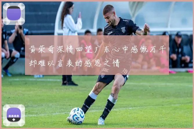 黄荣奇深情回望广东心中感慨万千却难以言表的感恩之情