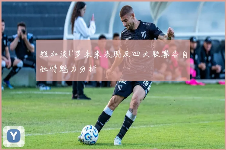维加谈C罗未来表现及四大联赛各自独特魅力分析