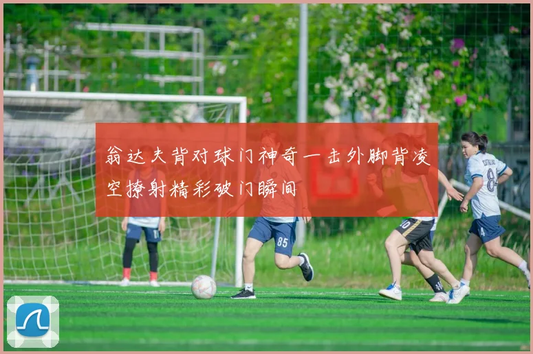 翁达夫背对球门神奇一击外脚背凌空撩射精彩破门瞬间