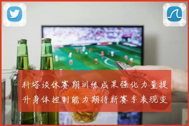 科塔谈休赛期训练成果强化力量提升身体控制能力期待新赛季表现变化
