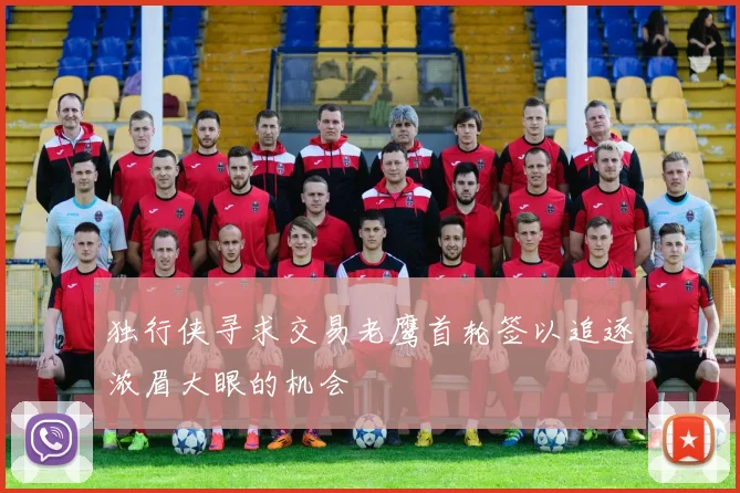 独行侠寻求交易老鹰首轮签以追逐浓眉大眼的机会