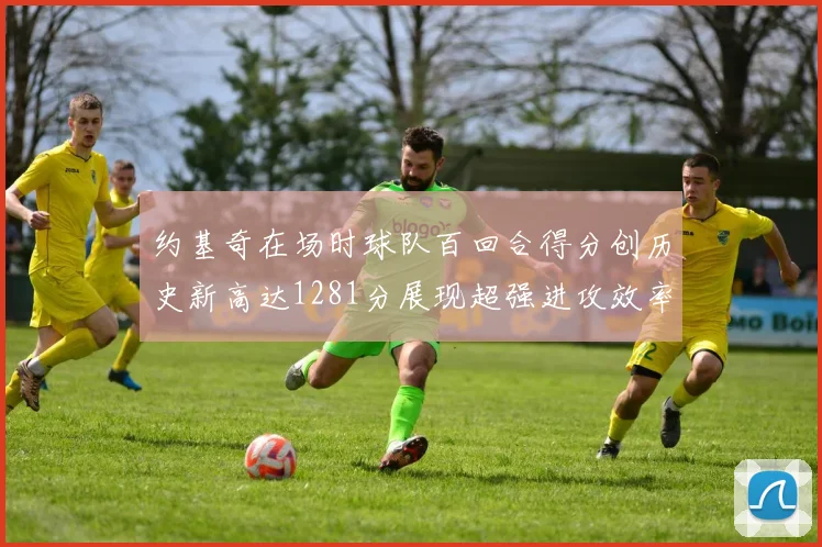 约基奇在场时球队百回合得分创历史新高达1281分展现超强进攻效率