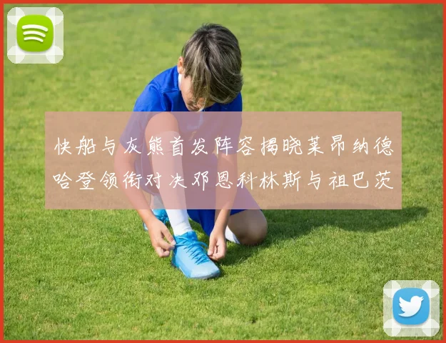 快船与灰熊首发阵容揭晓莱昂纳德哈登领衔对决邓恩科林斯与祖巴茨争锋